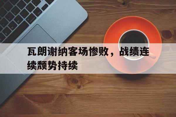 关于瓦朗谢纳客场惨败,战绩连续颓势持续的信息