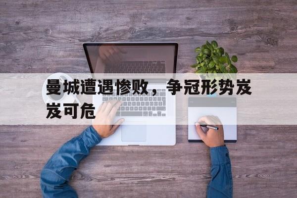 曼城遭遇惨败，争冠形势岌岌可危的简单介绍