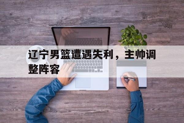 辽宁男篮遭遇失利，主帅调整阵容