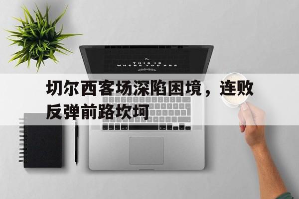 切尔西客场深陷困境，连败反弹前路坎坷的简单介绍