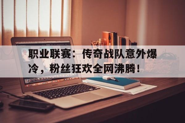 职业联赛：传奇战队意外爆冷，粉丝狂欢全网沸腾！