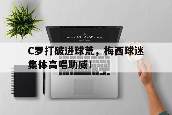 C罗打破进球荒，梅西球迷集体高唱助威！c罗邀请梅西共进晚餐