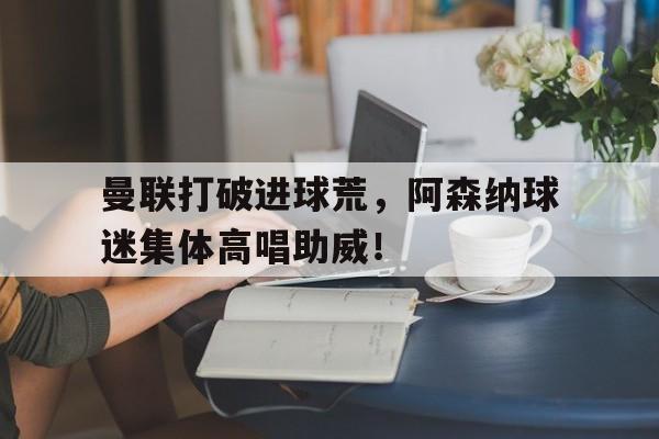 曼联打破进球荒，阿森纳球迷集体高唱助威！