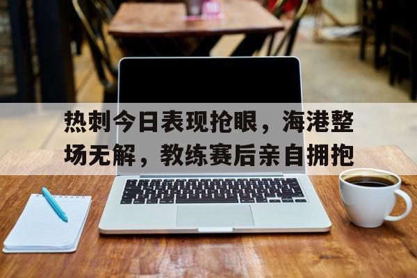 热刺今日表现抢眼,海港整场无解,教练赛后亲自拥抱